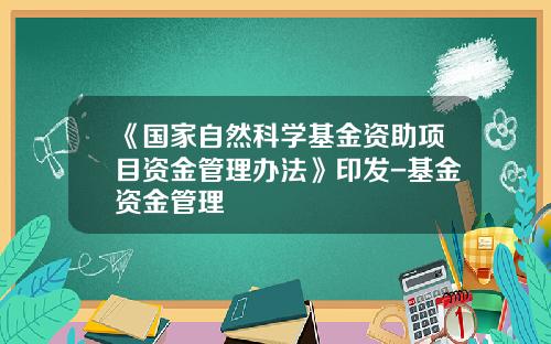《国家自然科学基金资助项目资金管理办法》印发-基金资金管理