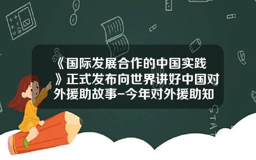 《国际发展合作的中国实践》正式发布向世界讲好中国对外援助故事-今年对外援助知多少