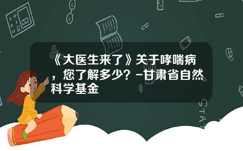 《大医生来了》关于哮喘病，您了解多少？-甘肃省自然科学基金