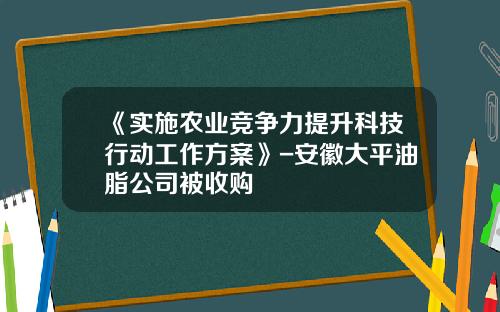 《实施农业竞争力提升科技行动工作方案》-安徽大平油脂公司被收购