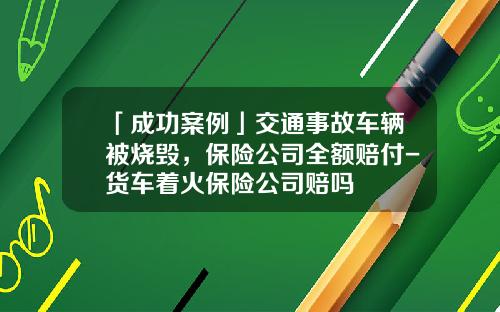 「成功案例」交通事故车辆被烧毁，保险公司全额赔付-货车着火保险公司赔吗