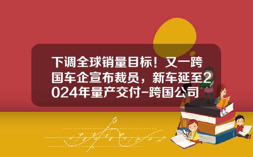 下调全球销量目标！又一跨国车企宣布裁员，新车延至2024年量产交付-跨国公司裁员【新闻】