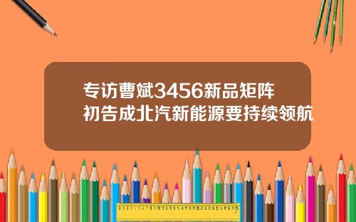 专访曹斌3456新品矩阵初告成北汽新能源要持续领航