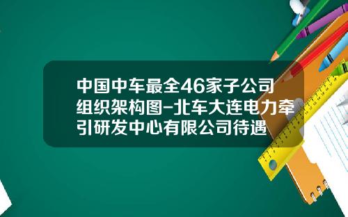 中国中车最全46家子公司组织架构图-北车大连电力牵引研发中心有限公司待遇