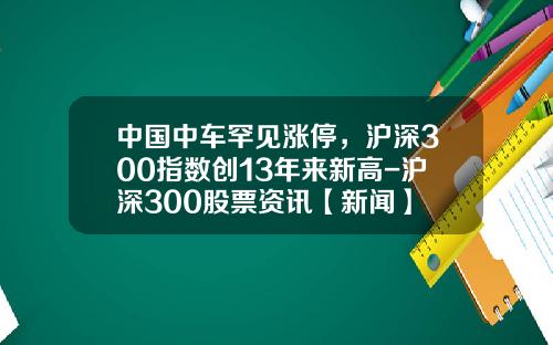 中国中车罕见涨停，沪深300指数创13年来新高-沪深300股票资讯【新闻】