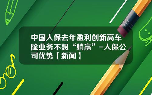中国人保去年盈利创新高车险业务不想“躺赢”-人保公司优势【新闻】