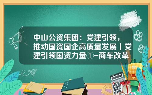 中山公资集团：党建引领，推动国资国企高质量发展丨党建引领国资力量①-商车改革事关公司发展大局【新闻】.