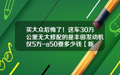 买大众后悔了！这车30万公里无大修配的是丰田发动机仅5万-a50要多少钱【新闻】
