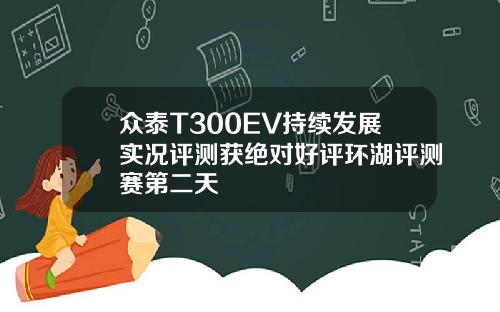 众泰T300EV持续发展实况评测获绝对好评环湖评测赛第二天