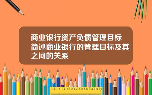 商业银行资产负债管理目标简述商业银行的管理目标及其之间的关系