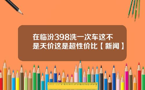 在临汾398洗一次车这不是天价这是超性价比【新闻】