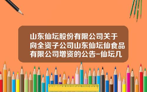 山东仙坛股份有限公司关于向全资子公司山东仙坛仙食品有限公司增资的公告-仙坛几个子公司