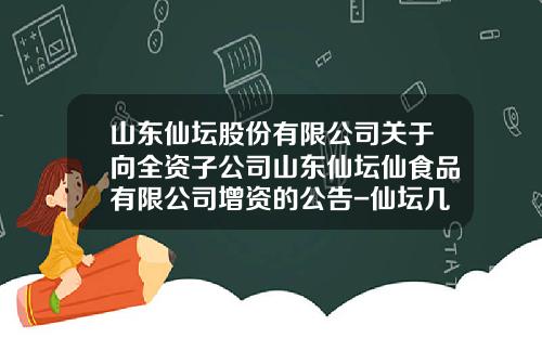 山东仙坛股份有限公司关于向全资子公司山东仙坛仙食品有限公司增资的公告-仙坛几个子公司