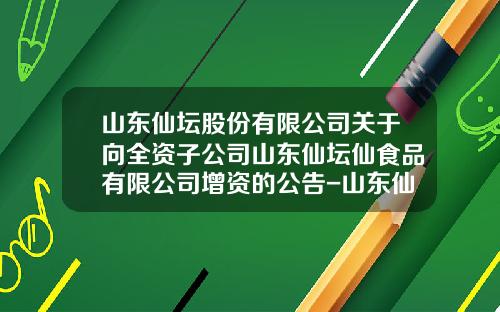 山东仙坛股份有限公司关于向全资子公司山东仙坛仙食品有限公司增资的公告-山东仙坛食品公司