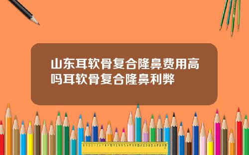 山东耳软骨复合隆鼻费用高吗耳软骨复合隆鼻利弊
