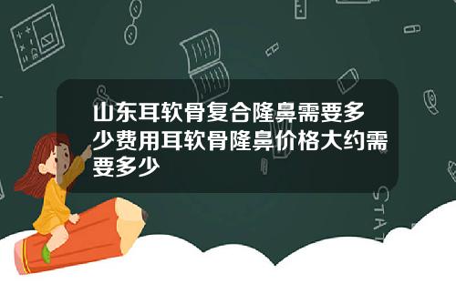 山东耳软骨复合隆鼻需要多少费用耳软骨隆鼻价格大约需要多少