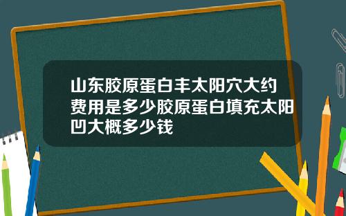山东胶原蛋白丰太阳穴大约费用是多少胶原蛋白填充太阳凹大概多少钱