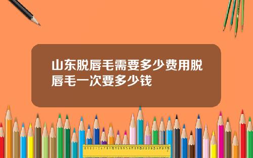 山东脱唇毛需要多少费用脱唇毛一次要多少钱