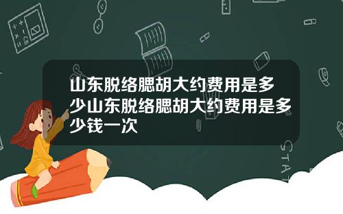 山东脱络腮胡大约费用是多少山东脱络腮胡大约费用是多少钱一次