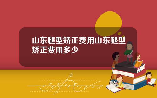 山东腿型矫正费用山东腿型矫正费用多少
