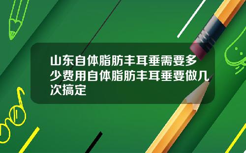 山东自体脂肪丰耳垂需要多少费用自体脂肪丰耳垂要做几次搞定