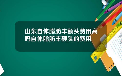 山东自体脂肪丰额头费用高吗自体脂肪丰额头的费用