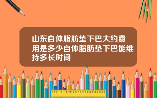 山东自体脂肪垫下巴大约费用是多少自体脂肪垫下巴能维持多长时间