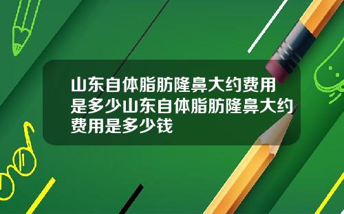山东自体脂肪隆鼻大约费用是多少山东自体脂肪隆鼻大约费用是多少钱