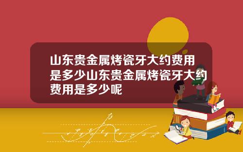 山东贵金属烤瓷牙大约费用是多少山东贵金属烤瓷牙大约费用是多少呢