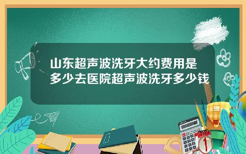 山东超声波洗牙大约费用是多少去医院超声波洗牙多少钱