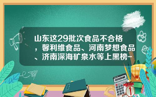 山东这29批次食品不合格，馨利维食品、河南梦想食品、济南深海矿泉水等上黑榜-上海格瑞工贸有限公司