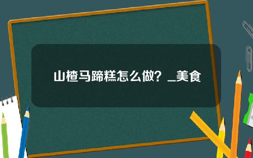 山楂马蹄糕怎么做？_美食