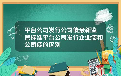 平台公司发行公司债最新监管标准平台公司发行企业债和公司债的区别