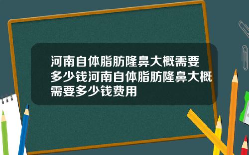 河南自体脂肪隆鼻大概需要多少钱河南自体脂肪隆鼻大概需要多少钱费用