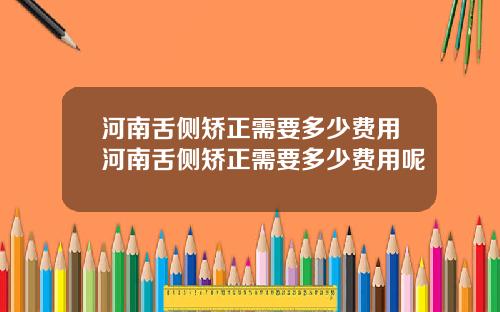 河南舌侧矫正需要多少费用河南舌侧矫正需要多少费用呢