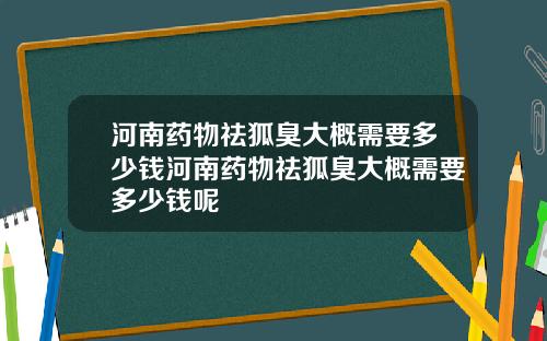 河南药物祛狐臭大概需要多少钱河南药物祛狐臭大概需要多少钱呢