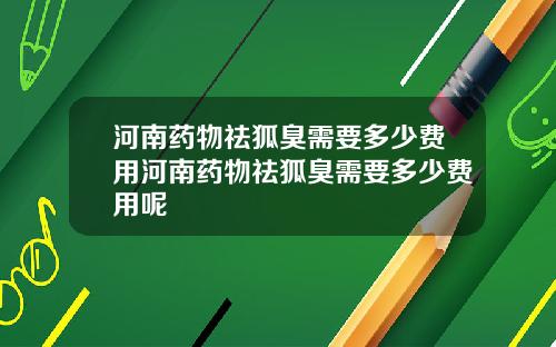 河南药物祛狐臭需要多少费用河南药物祛狐臭需要多少费用呢