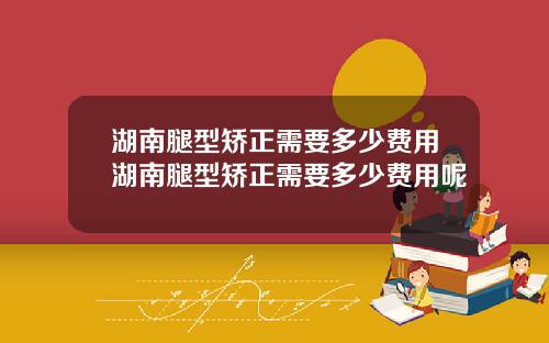 湖南腿型矫正需要多少费用湖南腿型矫正需要多少费用呢