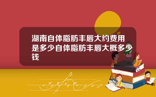 湖南自体脂肪丰唇大约费用是多少自体脂肪丰唇大概多少钱