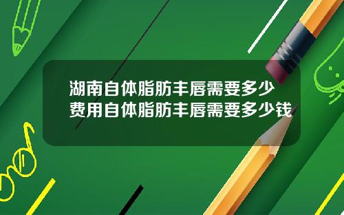 湖南自体脂肪丰唇需要多少费用自体脂肪丰唇需要多少钱