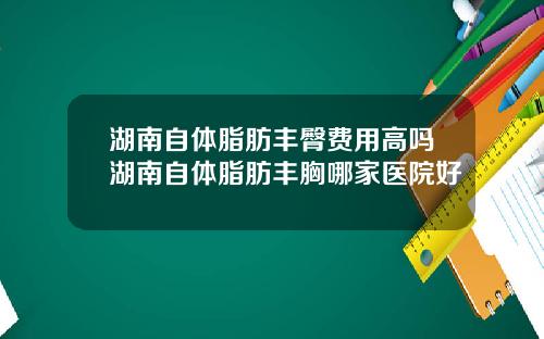 湖南自体脂肪丰臀费用高吗湖南自体脂肪丰胸哪家医院好