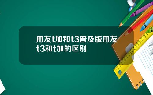 用友t加和t3普及版用友t3和t加的区别