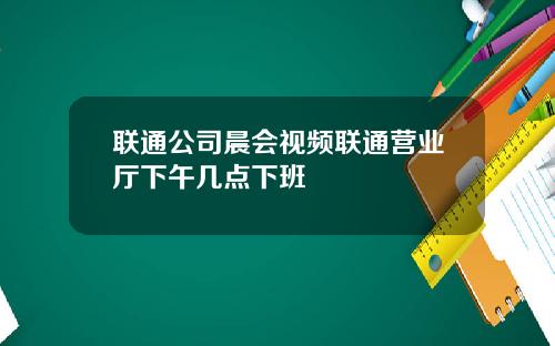联通公司晨会视频联通营业厅下午几点下班