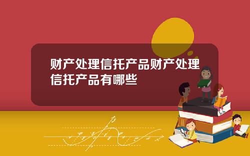 财产处理信托产品财产处理信托产品有哪些