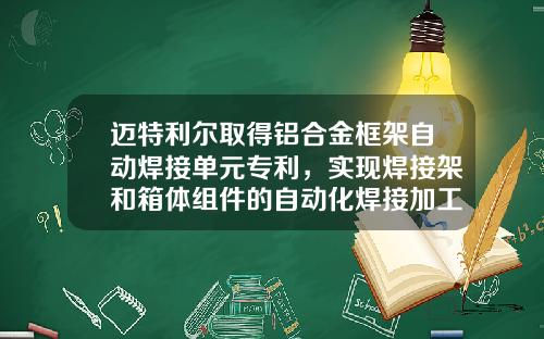 迈特利尔取得铝合金框架自动焊接单元专利，实现焊接架和箱体组件的自动化焊接加工