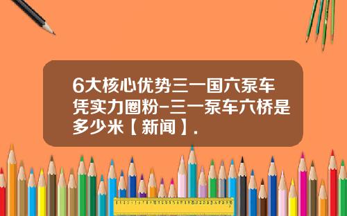 6大核心优势三一国六泵车凭实力圈粉-三一泵车六桥是多少米【新闻】.