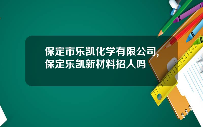 保定市乐凯化学有限公司,保定乐凯新材料招人吗