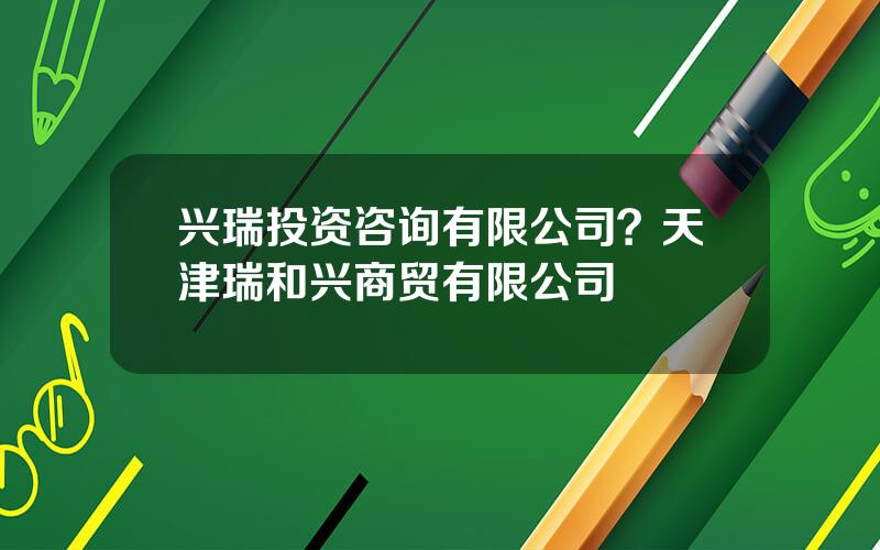 兴瑞投资咨询有限公司？天津瑞和兴商贸有限公司