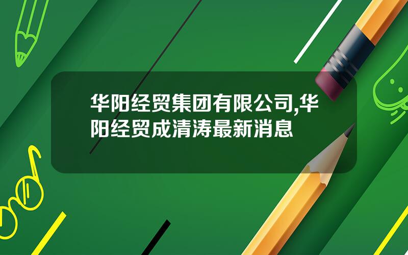 华阳经贸集团有限公司,华阳经贸成清涛最新消息