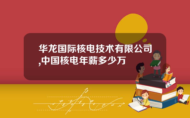 华龙国际核电技术有限公司,中国核电年薪多少万